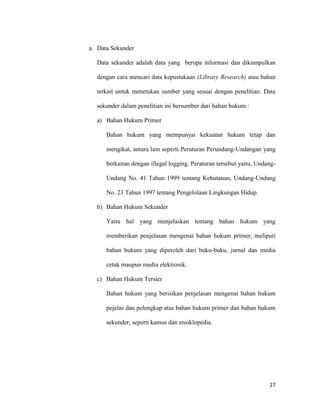 27
a. Data Sekunder
Data sekunder adalah data yang berupa informasi dan dikumpulkan
dengan cara mencari data kepustakaan (Library Research) atau bahan
terkait untuk menetukan sumber yang sesuai dengan penelitian. Data
sekunder dalam penelitian ini bersumber dari bahan hukum :
a) Bahan Hukum Primer
Bahan hukum yang mempunyai kekuatan hukum tetap dan
mengikat, antara lain seperti Peraturan Perundang-Undangan yang
berkaitan dengan illegal logging. Peraturan tersebut yaitu, Undang-
Undang No. 41 Tahun 1999 tentang Kehutanan, Undang-Undang
No. 23 Tahun 1997 tentang Pengelolaan Lingkungan Hidup.
b) Bahan Hukum Sekunder
Yaitu hal yang menjelaskan tentang bahan hukum yang
memberikan penjelasan mengenai bahan hukum primer, meliputi
bahan hukum yang diperoleh dari buku-buku, jurnal dan media
cetak maupun media elektronik.
c) Bahan Hukum Tersier
Bahan hukum yang berisikan penjelasan mengenai bahan hukum
pejelas dan pelengkap atas bahan hukum primer dan bahan hukum
sekunder, seperti kamus dan ensiklopedia.
 