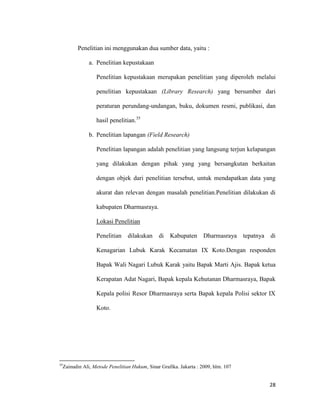 28
Penelitian ini menggunakan dua sumber data, yaitu :
a. Penelitian kepustakaan
Penelitian kepustakaan merupakan penelitian yang diperoleh melalui
penelitian kepustakaan (Library Research) yang bersumber dari
peraturan perundang-undangan, buku, dokumen resmi, publikasi, dan
hasil penelitian.35
b. Penelitian lapangan (Field Research)
Penelitian lapangan adalah penelitian yang langsung terjun kelapangan
yang dilakukan dengan pihak yang yang bersangkutan berkaitan
dengan objek dari penelitian tersebut, untuk mendapatkan data yang
akurat dan relevan dengan masalah penelitian.Penelitian dilakukan di
kabupaten Dharmasraya.
Lokasi Penelitian
Penelitian dilakukan di Kabupaten Dharmasraya tepatnya di
Kenagarian Lubuk Karak Kecamatan IX Koto.Dengan responden
Bapak Wali Nagari Lubuk Karak yaitu Bapak Marti Ajis. Bapak ketua
Kerapatan Adat Nagari, Bapak kepala Kehutanan Dharmasraya, Bapak
Kepala polisi Resor Dharmasraya serta Bapak kepala Polisi sektor IX
Koto.
35
Zainudin Ali, Metode Penelitian Hukum, Sinar Grafika. Jakarta : 2009, hlm. 107
 