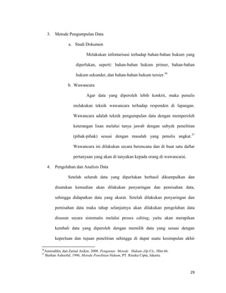 29
3. Metode Pengumpulan Data
a. Studi Dokumen
Melakukan infentarisasi terhadap bahan-bahan hukum yang
diperlukan, seperti: bahan-bahan hukum primer, bahan-bahan
hukum sekunder, dan bahan-bahan hukum tersier.36
b. Wawancara
Agar data yang diperoleh lebih konkrit, maka penulis
melakukan teknik wawancara terhadap responden di lapangan.
Wawancara adalah teknik pengumpulan data dengan memperoleh
keterangan lisan melalui tanya jawab dengan subyek penelitian
(pihak-pihak) sesuai dengan masalah yang penulis angkat.37
Wawancara ini dilakukan secara berencana dan di buat satu daftar
pertanyaan yang akan di tanyakan kepada orang di wawancarai.
4. Pengolahan dan Analisis Data
Setelah seluruh data yang diperlukan berhasil dikumpulkan dan
disatukan kemudian akan dilakukan penyaringan dan pemisahan data,
sehingga didapatkan data yang akurat. Setelah dilakukan penyaringan dan
pemisahan data maka tahap selanjutnya akan dilakukan pengolahan data
disusun secara sistematis melalui proses editing, yaitu akan merapikan
kembali data yang diperoleh dengan memilih data yang sesuai dengan
keperluan dan tujuan penelitian sehingga di dapat suatu kesimpulan akhir
36
Amiruddin, dan Zainal Asikin. 2008. Pengantar Metode Hukum.,Op.Cit,. Hlm 66.
37
Burhan Ashsofaf, 1996, Metode Penelitian Hukum, PT. Rineka Cipta, Jakarta.
 