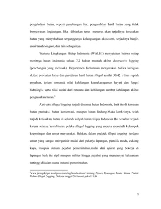 3
pengelolaan hutan, seperti penebangan liar, pengambilan hasil hutan yang tidak
berwawasan lingkungan. Jika dibiarkan terus menerus akan terjadinya kerusakan
hutan yang menyebabkan terganggunya kelangsungan ekosistem, terjadinya banjir,
erosi/tanah longsor, dan lain sebagainya.
Wahana Lingkungan Hidup Indonesia (WALHI) menyatakan bahwa setiap
menitnya hutan Indonesia seluas 7,2 hektar musnah akibat destructive logging
(penebangan yang merusak). Departemen Kehutanan menyatakan bahwa kerugian
akibat pencurian kayu dan peredaran hasil hutan illegal senilai 30,42 triliun rupiah
pertahun, belum termasuk nilai kehilangan keanekaragaman hayati dan fungsi
hidrologis, serta nilai social dari rencana dan kehilangan sumber kehidupan akibat
pengrusakan hutan.6
Aksi-aksi illegal logging terjadi disemua hutan Indonesia, baik itu di kawasan
hutan produksi, hutan konservasi, maupun hutan lindung.Maka konkritnya, telah
terjadi kerusakan hutan di seluruh wilyah hutan tropis Indonesia.Hal tersebut terjadi
karena adanya keterlibatan pelaku illegal logging yang merata mewakili kelompok
kepentingan dan unsur masyarakat. Bahkan, dalam praktek illegal logging terdapa
unsur yang sangat terorganisir mulai dari pekerja lapangan, pemilik moda, cukong
kayu, maupun oknum pejabat pemerintahan,mulai dari aparat yang bekerja di
lapangan baik itu sipil maupun militer hingga pejabat yang mempunyai kekuasaan
tertinggi didalam suatu instansi pemerintahan.
6
www.jaringskripsi.wordpress.com/tag/benda-sitaan/ tentang Proses Penangan Benda Sitaan Tindak
Pidana Illegal Logging, Diakses tanggal 26 Januari pukul 11:84
 
