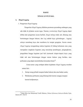 31
BAB II
TINJAUAN PUSTAKA
A. Illegal Logging
1. Pengertian illegal logging
Pengertian illegal logging didalam peraturan perundang-undangan yang
ada tidak di jelsakan secara tegas. Namun, terminologi illegal logging dapat
dilihat dari pengertian secara harfiah, illegal artinya tidak sah, dilarang atau
bertentangan dengan hukum, dan Log adalah kayu gelondongan , logging
artinya menebang kayu dan membawa ke tempat gergajian. Secara umum
illegal logging mengandung makna kegiatan di bidang kehutanan atau yang
merupakan rangkaian kegiatan yang mencakup penebangan, pengangkutan,
pengolahan hingga kegiatan jual beli (termasuk ekspor-impor) kayu yang
tidak sah atau bertentangan dengan aturan hukum yang berlaku, atau
perbuatan yang dapat menimbulkan kerusakan hutan38
.
Unsur-unsur yang terdapat dalam kejahatan illegal logging tersebut
antara lain :
1. Setiap orang pribadi maupun badan hukum dan atau badan usaha;
2. Melakukan perbuatan yang dilarang baik karena sengaja maupun
karena kealpaannya;
38
Abdul Muis dan Muhammad Taufik Makarao, Hukum Kehutanan Indonesia,Rineka Cipta,
Jakarta:2011. Hal.36
 