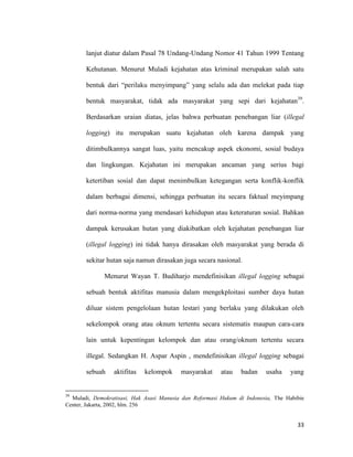 33
lanjut diatur dalam Pasal 78 Undang-Undang Nomor 41 Tahun 1999 Tentang
Kehutanan. Menurut Muladi kejahatan atas kriminal merupakan salah satu
bentuk dari “perilaku menyimpang” yang selalu ada dan melekat pada tiap
bentuk masyarakat, tidak ada masyarakat yang sepi dari kejahatan39
.
Berdasarkan uraian diatas, jelas bahwa perbuatan penebangan liar (illegal
logging) itu merupakan suatu kejahatan oleh karena dampak yang
ditimbulkannya sangat luas, yaitu mencakup aspek ekonomi, sosial budaya
dan lingkungan. Kejahatan ini merupakan ancaman yang serius bagi
ketertiban sosial dan dapat menimbulkan ketegangan serta konflik-konflik
dalam berbagai dimensi, sehingga perbuatan itu secara faktual meyimpang
dari norma-norma yang mendasari kehidupan atau keteraturan sosial. Bahkan
dampak kerusakan hutan yang diakibatkan oleh kejahatan penebangan liar
(illegal logging) ini tidak hanya dirasakan oleh masyarakat yang berada di
sekitar hutan saja namun dirasakan juga secara nasional.
Menurut Wayan T. Budiharjo mendefinisikan illegal logging sebagai
sebuah bentuk aktifitas manusia dalam mengekploitasi sumber daya hutan
diluar sistem pengelolaan hutan lestari yang berlaku yang dilakukan oleh
sekelompok orang atau oknum tertentu secara sistematis maupun cara-cara
lain untuk kepentingan kelompok dan atau orang/oknum tertentu secara
illegal. Sedangkan H. Aspar Aspin , mendefinisikan illegal logging sebagai
sebuah aktifitas kelompok masyarakat atau badan usaha yang
39
Muladi, Demokratisasi, Hak Asasi Manusia dan Reformasi Hukum di Indonesia, The Habibie
Center, Jakarta, 2002, hlm. 256
 