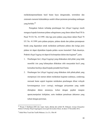34
melakukanpemanfaatan hasil hutan kayu dengansadar, terstruktur dan
sistematis menurut kehendaknya sendiri diluar peraturan perundang-undangan
yang berlaku.40
Penegakan hukum terhadap penebangan liar (illegal logging) masih
mengacu kepada ketentuan pidana sebagaimana yang diatur dalam Pasal 50 Jo
Pasal 78 UU No. 41/1999. Ada tiga jenis pidana yang diatur dalam Pasal 78
UU No. 41/1999 yaitu pidana penjara, pidana denda dan pidana perampasan
benda yang digunakan untuk melakukan perbuatan pidana dan ketiga jenis
pidana ini dapat dijatuhkan kepada pelaku secara kumulatif. Pada dasarnya,
Praktek illegal logging ini dapat di kelompokan dalam dua kegiatan41
,yaitu:
1. Penebangan liar ( illegal logging) yang dilakuakan oleh pihak yang tidak
memiliki izin yang kebanyakan dilakukan oleh masyarakat kecil yang
kemudian hasilnya dijual kepada penadah hasil hutan.
2. Penebangan liar (illegal logging) yang dilakukan oleh pihak-pihak yang
mempunyai izin namun dalam melakukan kegiatan usahanya, cenderung
merusak hutan seperti kegiatan melakukan penebangan diluar wilayah
kewenangannya (over cutting), melanggar persyaratan yang sudah
ditetapkan dalam aturannya, kolusi dengan pejabat maupun
aparat,manipulasi kebijakan, serta tindakan pemalsuan dokumen yang
terkait dengan perizinan.
40
Wayan T Budiharjo:2002 dan Aspar Aspin, dikutip dari artikel M. Hidayad, strategi Penegakan
Hukum Terhadap Illegal loggingguna mencegah Kerusakan Hutan, di akses 15 November 2012.
41
Abdul Muis Yusuf dan Taufik Makarao, Loc.Cit., Hlm 40
 