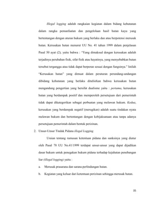 35
Illegal logging adalah rangkaian kegiatan dalam bidang kehutanan
dalam rangka pemanfaatan dan pengelolaan hasil hutan kayu yang
bertentangan dengan aturan hukum yang berlaku dan atau berpotensi merusak
hutan. Kerusakan hutan menurut UU No. 41 tahun 1999 dalam penjelasan
Pasal 50 ayat (2), yaitu bahwa : “Yang dimaksud dengan kerusakan adalah
terjadinya perubahan fisik, sifat fisik atau hayatinya, yang menyebabkan hutan
tersebut terganggu atau tidak dapat berperan sesuai dengan fungsinya.” Istilah
“Kerusakan hutan” yang dimuat dalam peraturan perundang-undangan
dibidang kehutanan yang berlaku ditafsirkan bahwa kerusakan hutan
mengandung pengertian yang bersifat dualisme yaitu : pertama, kerusakan
hutan yang berdampak positif dan memperoleh persetujuan dari pemerintah
tidak dapat dikategorikan sebagai perbuatan yang melawan hukum. Kedua,
kerusakan yang berdampak negatif (merugikan) adalah suatu tindakan nyata
melawan hukum dan bertentangan dengan kebijaksanaan atau tanpa adanya
persetujuan pemerintah dalam bentuk perizinan.
2. Unsur-Unsur Tindak Pidana illegal Logging
Uraian tentang rumusan ketentuan pidana dan sanksinya yang diatur
oleh Pasal 78 UU No.41/1999 terdapat unsur-unsur yang dapat dijadikan
dasar hukum untuk penegakan hukum pidana terhadap kejahatan penebangan
liar (illegal logging) yaitu :
a. Merusak prasarana dan sarana perlindungan hutan.
b. Kegiatan yang keluar dari ketentuan perizinan sehingga merusak hutan.
 