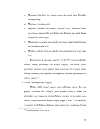 36
c. Melanggar batas-batas tepi sungai, jurang dan pantai yang ditentukan
undang-undang.
d. Menebang pohon tanpa izin.
e. Menerima, membeli atau menjual, menerima tukar, menerima titipan,
menyimpan, ataumemiliki hasil hutan yang diketahui atau patut diduga
sebagai hasil hutan illegal.
f. Mengangkut, menguasai atau memilki hasil hutan tanpa Surat Keterangan
Sah Hasil Hutan) SKSHH.
g. Membawa alat-alat berat dan alat-alat lain pengelolaan hasil hutan tanpa
izin.
Dari rumusan di atas secara tegas UU No.41/1999 belum memberikan
definisi tentang penebangan liar (illegal logging), dan tindak pidana
pembiaran terutama kepada pejabat yang mempunyai kewenangan dalam
bidang kehutanan yang berpotensi meningkatkan intensitas penebangan liar
(illegal logging) 42
.
3. Modus Terjadinya Illegal Logging
Modus praktik illegal logging yaitu melibatkan cukong dan para
petugas kehutanan baik ditingkat pusat maupun ditingkat daerah dan
melibatkan para petugas dan penegak hukum, simpulan ini merupakan suatu
analisis yang dimuat dalam Koran Kompas tanggal 5 Maret 2006 sesuaihasil
wawancara kepda beberapa kalangan yang mempunyai pengetahuan tentang
42
Rahmi Hidayati dkk, Op.Cit., hal 80.
 