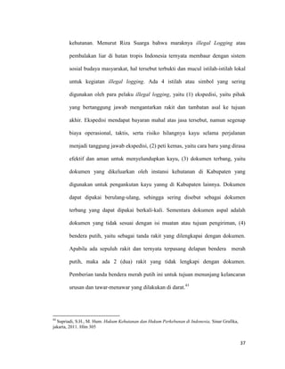 37
kehutanan. Menurut Riza Suarga bahwa maraknya illegal Logging atau
pembalakan liar di hutan tropis Indonesia ternyata membaur dengan sistem
sosial budaya masyarakat, hal tersebut terbukti dan mucul istilah-istilah lokal
untuk kegiatan illegal logging. Ada 4 istilah atau simbol yang sering
digunakan oleh para pelaku illegal logging, yaitu (1) ekspedisi, yaitu pihak
yang bertanggung jawab mengantarkan rakit dan tambatan asal ke tujuan
akhir. Ekspedisi mendapat bayaran mahal atas jasa tersebut, namun segenap
biaya operasional, taktis, serta risiko hilangnya kayu selama perjalanan
menjadi tanggung jawab ekspedisi, (2) peti kemas, yaitu cara baru yang dirasa
efektif dan aman untuk menyelundupkan kayu, (3) dokumen terbang, yaitu
dokumen yang dikeluarkan oleh instansi kehutanan di Kabupaten yang
digunakan untuk pengankutan kayu yanng di Kabupaten lainnya. Dokumen
dapat dipakai berulang-ulang, sehingga sering disebut sebagai dokumen
terbang yang dapat dipakai berkali-kali. Sementara dokumen aspal adalah
dokumen yang tidak sesuai dengan isi muatan atau tujuan pengiriman, (4)
bendera putih, yaitu sebagai tanda rakit yang dilengkapai dengan dokumen.
Apabila ada sepuluh rakit dan ternyata terpasang delapan bendera merah
putih, maka ada 2 (dua) rakit yang tidak lengkapi dengan dokumen.
Pemberian tanda bendera merah putih ini untuk tujuan menunjang kelancaran
urusan dan tawar-menawar yang dilakukan di darat.43
43
Supriadi, S.H., M. Hum. Hukum Kehutanan dan Hukum Perkebunan di Indonesia, Sinar Grafika,
jakarta, 2011. Hlm 305
 