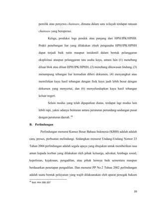 39
pemilik atau penyewa chainsaw, dimana dalam satu wilayah terdapat ratusan
chainsaw yang beroperasi.
Ketiga, produksi logs pendek atau panjang dari HPH/IPK/HPHH.
Prakti penebangan liar yang dilakukan oleeh pengusaha HPH/IPK/HPHH
dapat terjadi baik rutin maupun insidentil dalam bentuk pelanggaran
eksploitasi ataupun pelanggaran tata usaha kayu, antara lain (1) menebang
diluar blok atau diluar HPH/IPK/HPHH, (2) menebang dikawasan lindung, (3)
menampung tebangan liar kemudian diberi dokumen, (4) menyangkut atau
memilirkan kayu hasil tebangan dengan fisik kayu jauh lebih besar dengan
dokumen yang menyertai, dan (6) menyelundupkan kayu hasil tebangan
keluar negeri.
Selain modus yang telah dipaparkan diatas, terdapat lagi modus lain
lebih rapi, yakni adanya benturan antara peraturan perundang-undangan pusat
dengan peraturan daerah. 44
B. Perlindungan
Perlindungan menurut Kamus Besar Bahasa Indonesia (KBBI) adalah adalah
cara, proses, perbuatan melindungi. Sedangkan menurut Undang-Undang Nomor 23
Tahun 2004 perlindungan adalah segala upaya yang ditujukan untuk memberikan rasa
aman kepada korban yang dilakukan oleh pihak keluarga, advokat, lembaga sosial,
kepolisian, kejaksaan, pengadilan, atau pihak lainnya baik sementara maupun
berdasarkan penetapan pengadilan. Dan menurut PP No.2 Tahun 2002 perlindungan
adalah suatu bentuk pelayanan yang wajib dilaksanakan oleh aparat penegak hukum
44
Ibid. Hlm 306-307
 