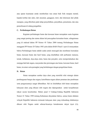 40
atau aparat keamanan untuk memberikan rasa aman baik fisik maupun mental,
kepada korban dan saksi, dari ancaman, gangguan, teror, dan kekerasan dari pihak
manapun, yang diberikan pada tahap penyelidikan, penyidikan, penuntutan, dan atau
pemeriksaan di sidang pengadilan.
C. Perlindungan Hutan
Kegiatan perlindungan hutan dan kawasan hutan merupakan suatu kegiatan
yang sangat penting dan utama dalam hal pencegahan kerusakan hutan, sebagaimana
yang di maksud dalam PP Nomor 45 Tahun 2004 tentang Perlindungan Hutan
mengganti PP Nomor 28 Tahun 1985 yaitu dalam BAB I Pasal 1 ayat (1) menyatakan
bahwa Perlindungan hutan adalah usaha untuk mencegah dan membatasi kerusakan
hutan, kawasan hutan dan hasil hutan, yang disebabkan oleh perbuatan manusia,
ternak, kebakaran, daya-daya alam, hama dan penyakit, serta mempertahankan dan
menjaga hak-hak negara, masyarakat dan perorangan atas hutan, kawasan hutan, hasil
hutan, investasi serta perangkat yang berhubungan dengan pengelolaan hutan.
D. Hutan
Hutan merupakan sumber daya alam yang memiliki nilai strategis dalam
pembangunan bangsa dan negara, keterlibatan negara dalam penataan dan pembinaan
serta pengurusannya sangat dibutuhkan. Hal ini disebabkan oleh hutan merupakan
kekayaan alam yang dikuasi oleh negara dan dipergunakan untuk kesejahteraan
rakyat secara keseluruhan. Dalam pasal 4 Undang-Undang Republik Indonesia
Nomor 41 Tahun 1999 tentang Kehutanan dinyatakan bahwa, semua hutan didalam
wilayah Republik Indonesia termasuk kekayaan alam yang terkandung didalamnya
dikuasi oleh Negara untuk sebesar-besarnya kemakmuran rakyat (ayat (1)).
 