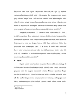 41
Pengusaan hutan oleh negara sebagaimana dimaksud pada ayat (1) memberi
wewenang kepada pemerintah untuk : (a) mengatur dan mengurus segala sesuatu
yang berkaitan dengan hutan, kawasan hutan, dan hasil hutan; (b) menetapkan status
wilayah tertentu sebagai kawasan hutan atau kawasan hutan sebagai bukan kawasan
hutan; (c) mengatur dan menetapkan hubungan hukum antara orang dengan hutan,
serta mengatur perbuatan-perbuatan hukum mengenai kehutanan (ayat (2)).45
Pengertian hutan menurut UU Nomor 41 Tahun 1999 dalam BAB I Pasal 1
ayat (2) menyatakan Hutan adalah suatu kesatuan ekosistem berupa hamparan lahan
berisi sumber daya alam hayati yang didominasi pepohonan dalam persekutuan alam
lingkungannya, yang satu dengan lainnya tidak dapat dipisahkan. Status dan
pengurusan hutan terdapat pada Pasal 5 UURI Nomor 41 Tahun 1999 dinyatakan
bahwa hutan berdasarkan statusnya terdiri atas: (a) hutan negara dan (b) hutan hak
(ayat (1)). Oleh karena itu hutan negarasebagaimana dimaksud pada ayat (1) huruf a,
dapat berupa hutan adat pada ayat (2).46
E. Nagari
Nagari, adalah suatu kesatuan masyarakat hukum adat yang tertinggi di
Minangkabau. Mempunyai batas-batas tertentu, harta kekayaan tertentu, mempunyai
penguasa adat dan anggota masyarakat tertentu. Menurut sejarahnya Nagari
merupakan bentuk negara yang berpemerintahan sendiri (otonom) dan nagari sudah
ada dan lengkap dengan norma yang mengatur masyarakatnya. Kelengkapan suatu
nagari adalah mempunyai beberapa buah kampung, sawah ladang sebagai sumber
45
Ibid. Hlm 17
46
Op.cit., Hlm. 18
 