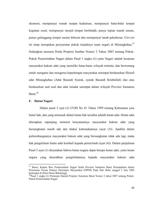 42
ekonomi, mempunyai rumah tempat kediaman, mempunyai balai-balai tempat
kegiatan sosal, mempunyai mesjid tempat beribadah, punya tepian mandi umum,
punya gelanggang tempat sarana hiburan dan mempunyai tanah pekuburan. Ciri-ciri
ini tetap merupakan persyaratan pokok terjadinya suatu negari di Minangkabau.47
Sedangkan menurut Perda Propinsi Sumbar Nomor 2 Tahun 2007 tentang Pokok-
Pokok Pemerintahan Nagari dalam Pasal 1 angka (1) yaitu Nagari adalah kesatuan
masyarakat hukum adat yang memiliki batas-batas wilayah tertentu, dan berwenang
untuk mengatur dan mengurus kepentingan masyarakat setempat berdasarkan filosofi
adat Minangkabau (Adat Basandi Syarak, syarak Basandi Kitabullah) dan atau
berdasarkan asal usul dan adat istiadat setempat dalam wilayah Provinsi Sumatera
Barat.48
F. Hutan Nagari
Dalam pasal 5 ayat (1) UURI No 41 Tahun 1999 tentang Kehutanan yaiu
hutan hak, dan yang termasuk dalam hutan hak tersebut adalah hutan adat. Hutan adat
diterapkan sepanjang menurut kenyataannya masyarakat hukum adat yang
bersangkutan masih ada dan diakui keberadaannya (ayat (3)). Apabila dalam
perkembangannya masyarakat hukum adat yang bersangkutan tidak ada lagi, maka
hak pengelolaan hutan adat kembali kepada pemerintah (ayat (4)). Dalam penjelasan
Pasal 5 ayat (1) dinyatakan bahwa hutan negara dapat berupa hutan adat, yaitu hutan
negara yang diserahkan pengelolaannya kepada masyarakat hukum adat
47
Busra, Kepala Biro Pemerintahan Nagari Setda Provinsi Sumatera Barat Disampaikan dalam
Pertemuan Forum Diskusi Partisipasi Masyarakat (FPPM) Pada Hari Rabu tanggal 5 Juni 2002
bertempat di Hotel Denai Bukittinggi
48
Pasal 1 angka (1) Peraturan Daerah Propinsi Sumatera Barat Nomor 2 tahun 2007 tentang Pokok-
Pokok Pemerintahan Nagari
 