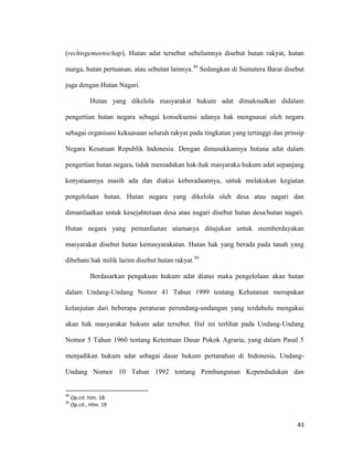 43
(rechtsgemeenschap). Hutan adat tersebut sebelumnya disebut hutan rakyat, hutan
marga, hutan pertuanan, atau sebutan lainnya.49
Sedangkan di Sumatera Barat disebut
juga dengan Hutan Nagari.
Hutan yang dikelola masyarakat hukum adat dimaksudkan didalam
pengertian hutan negara sebagai konsekuensi adanya hak menguasai oleh negara
sebagai organisasi kekuasaan seluruh rakyat pada tingkatan yang tertinggi dan prinsip
Negara Kesatuan Republik Indonesia. Dengan dimasukkannya hutana adat dalam
pengertian hutan negara, tidak meniadakan hak-hak masyaraka hukum adat sepanjang
kenyataannya masih ada dan diakui keberadaannya, untuk melakukan kegiatan
pengelolaan hutan. Hutan negara yang dikelola oleh desa atau nagari dan
dimanfaatkan untuk kesejahteraan desa atau nagari disebut hutan desa/hutan nagari.
Hutan negara yang pemanfaatan utamanya ditujukan untuk memberdayakan
masyarakat disebut hutan kemasyarakatan. Hutan hak yang berada pada tanah yang
dibebani hak milik lazim disebut hutan rakyat.50
Berdasarkan pengakuan hukum adat diatas maka pengelolaan akan hutan
dalam Undang-Undang Nomor 41 Tahun 1999 tentang Kehutanan merupakan
kelanjutan dari beberapa peraturan perundang-undangan yang terdahulu mengakui
akan hak masyarakat hukum adat tersebut. Hal ini terlihat pada Undang-Undang
Nomor 5 Tahun 1960 tentang Ketentuan Dasar Pokok Agraria, yang dalam Pasal 5
menjadikan hukum adat sebagai dasar hukum pertanahan di Indonesia, Undang-
Undang Nomor 10 Tahun 1992 tentang Pembangunan Kependudukan dan
49
Op.cit. hlm. 18
50
Op.cit., Hlm. 19
 