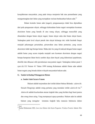 44
kesejahteraan masyarakat, yang pada ininya menjamin hak atas pemanfaatan yang
menguntungkan dari lahan yang merupakan warisan berdasarkan hukum adat.51
Dalam konteks hutan adat (nagari), penguasaannya tidak bisa dipisahkan
dari pola penguasaan ulayat, sehingga keberadaan hutan nagari merupakan kesatuan
ekosistem hutan yang berada di atas ruang ulayat, sehingga muncullah yang
dinamakan dengan hutan ulayat nagari, hutan ulayat suku dan hutan ulayat kaum.
Sedangkan pada level ulayat paruik dan ulayat keluarga inti, telah berubah fungsi
menjadi pekarangan perumahan, persawahan atau lahan pertanian, yang secara
ekosistem tidak lagi berupa hutan. Maka dari itu yang di maksud dengan hutan nagari
adalah hutan yang secara terpadu menjadi satu kesatuan ekosistem dengan nagari
berupa hamparan lahan berisi sumber daya alam hayati yang didominasi pepohonan,
dimiliki dan dikuasai oleh persekutuan masyarakat nagari. Sedangkan dalam pasal 1
ayat (6) UU Nomor 41 Tahun 1999 tentang Kehutanan adalah Hutan adat adalah
hutan negara yang berada dalam wilayah masyarakat hukum adat.
G. Sanksi terhadap Pelanggaran Hutan
a. Sanksi Adat Secara Umum
Hukum adalah terjemahan dari istilah dalam bahasa Belanda : adatrecht.
Snouch Hurgronje adalah orang pertama yang memakai istilah adatrecht itu.52
Adatrecht adalah keseluruhan aturan tingkah laku yang berlaku bagi bumi putera
dan orang timur asing. Yang mempunyai upaya pemaksa. Hukum adat itu adalah
hukum yang mengatur terutama tingkah laku manusia Indonesia dalam
51
Ibid
52
Bushar Muhammad, 2002, Asas-Asas Hukum Adat Suatu Pengantar. Pradnya Pramita. Jakarta. Hlm
1
 