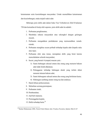 46
ketentraman serta keseimbangan masyarakat. Untuk memulihkan ketentraman
dan keseimbangan, maka terjadi reaksi adat.
Beberapa jenis delik adat dalam buku Van Vollenhoven Jilid II halaman
750 dan kemudian di kutip oleh supomo, jenis delik adat itu adalah :
1. Perbuatan penghianatan;
2. Membuka rahasia masyarakat atau sekongkol dengan golongan
musuh;
3. Perbuatan mengadakan pembakaran yang memusnahkan rumah-
rumah;
4. Perbuatan menghina secara pribadi terhadap kepala adat (kepala suku
atau raja);
5. Perbuatan sihir atau tenun, merupakan delik yang berat karena
mencelakakan seluruh masyarakat;
6. Incest, yang berarti 4 (empat) macam yaiu :
1) Suatu hubungan seksual antara dua orang yang menurut hukum
adat tidak boleh dlakukan;
2) Pelanggaran terhadap hubungan darah yang terlalu dekat
menurut ukuran hukum adat;
3) Suatu hubungann seksual antara dua orang yang berlainan kasta;
4) Hubungan sumbang anatar orang tua dan anaknya.
7. Hamil diluar perkawaninan;
8. Melarikan seorang perempuan;
9. Perbuatan zinah;
10. Pembunuhan;
11. Jual beli manusia;
12. Pemenggalan kepala;
13. Delik terhadap harta.54
54
Bushar Muhammad, 2006. Pokok-Pokok Hukum Adat. Pradnya Paramita, Jakarta. Hlm 61-67
 