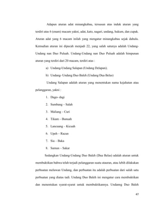 47
Adapun aturan adat minangkabau, tersusun atas induk aturan yang
terdiri atas 6 (enam) macam yakni, adat, kato, nagari, undang, hukum, dan cupak.
Aturan adat yang 6 macam inilah yang mengatur minangkabau sejak dahulu.
Kemudian aturan ini dipecah menjadi 22, yang salah satunya adalah Undang-
Undang nan Duo Puluah. Undang-Undang nan Duo Puluah adalah himpunan
aturan yang terdiri dari 20 macam, terdiri atas :
a) Undang-Undang Salapan (Undang Delapan);
b) Undang- Undang Duo Baleh (Undang Dua Belas)
Undang Salapan adalah aturan yang menentukan nama kejahatan atau
pelanggaran, yakni :
1. Dago- dagi
2. Sumbang – Salah
3. Maliang – Curi
4. Tikam – Bunuah
5. Lancuang – Kicuah
6. Upeh – Racun
7. Sia – Baka
8. Samun – Sakar
Sedangkan Undang-Undang Duo Baleh (Dua Belas) adalah aturan untuk
membuktikan bahwa telah terjadi pelanggaran suatu atauran, atau lebih dilakukan
perbuatan melawan Undang, dan perbuatan itu adalah perbuatan dari salah satu
perbuatan yang diatas tadi. Undang Duo Baleh ini mengatur cara membuktikan
dan menentukan syarat-syarat untuk membuktikannya. Undanng Duo Baleh
 