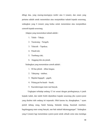 48
dibagi dua, yang masing-masingnya terdiri atas 6 (enam), dan enam yang
pertama adalah untuk menentukan atau menjatuhkan tuduah kepada seseorang,
sedangkan yang 6 (enam) yang kedua untuk menentukan atau menjatuhkan
cemooh kepada seseorang.
Adapun yang menentukan tuduah adalah :
1. Talala – Takaja;
2. Tacancang – Tarageh;
3. Talacuik – Tapukua;
4. Putuih tali;
5. Tumbang ciak;
6. Anggang lalu ata jatuah.
Sedangkan yang menentukan cemoh adalah :
1. Di bao pikiek – dibao langau;
2. Tabayang – tatabua;
3. Bajalan bagageh – gageh;
4. Pulang pai ba basah – basah;
5. Kacindorongan mato nan banyak.
Ungkapan terhadap undang 12 ini sesuai dengan pembagiannya, 6 jatuh
kepada tuduh, dan tuduh boleh dijatuhkan kepada seseorang jika syarat-syarat
yang disebut oleh undang ini terpenuhi. Oleh karena itu, diungkapkan; “ ayam
putieh tabang siang, batali banang, balantak tulang, basuluah matohari,
bagalanggang mato urang banyak, nan bak tuduah bakatunggangan”. Sedangkan
yang 6 (enam) lagi menentukan syarat-syarat untuk sebuah cemo atau menduga
 