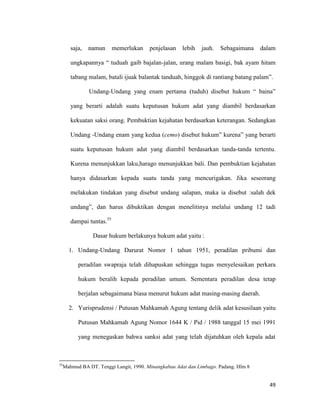 49
saja, namun memerlukan penjelasan lebih jauh. Sebagaimana dalam
ungkapannya “ tuduah gaib bajalan-jalan, urang malam basigi, bak ayam hitam
tabang malam, batali ijuak balantak tanduah, hinggok di rantiang batang palam”.
Undang-Undang yang enam pertama (tuduh) disebut hukum “ baina”
yang berarti adalah suatu keputusan hukum adat yang diambil berdasarkan
kekuatan saksi orang. Pembuktian kejahatan berdasarkan keterangan. Sedangkan
Undang -Undang enam yang kedua (cemo) disebut hukum” kurena” yang berarti
suatu keputusan hukum adat yang diambil berdasarkan tanda-tanda tertentu.
Kurena menunjukkan laku,harago menunjukkan bali. Dan pembuktian kejahatan
hanya didasarkan kepada suatu tanda yang mencurigakan. Jika seseorang
melakukan tindakan yang disebut undang salapan, maka ia disebut :salah dek
undang”, dan harus dibuktikan dengan menelitinya melalui undang 12 tadi
dampai tuntas.55
Dasar hukum berlakunya hukum adat yaitu :
1. Undang-Undang Darurat Nomor 1 tahun 1951, peradilan pribumi dan
peradilan swapraja telah dihapuskan sehingga tugas menyelesaikan perkara
hukum beralih kepada peradilan umum. Sementara peradilan desa tetap
berjalan sebagaimana biasa menurut hukum adat masing-masing daerah.
2. Yurisprudensi / Putusan Mahkamah Agung tentang delik adat kesusilaan yaitu
Putusan Mahkamah Agung Nomor 1644 K / Pid / 1988 tanggal 15 mei 1991
yang menegaskan bahwa sanksi adat yang telah dijatuhkan oleh kepala adat
55
Mahmud BA DT. Tenggi Langit, 1990. Minangkabau Adat dan Limbago. Padang. Hlm 8
 
