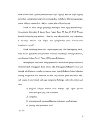 5
untuk terlibat dalam kegiatan pemberantasan illegal logging8
. Praktek illegal logging
merupakan suatu praktek yang bermoduskan pidana maka harus dilawan juga dengan
pidana, sehingga memberikan efek jera kepada pelaku illegal logging.
Untuk itu hutan sebagai penyangga kehidupan harus dijaga kelestariannya.
Sebagaimana disebutkan di dalam Dasar Negara Pasal 33 Ayat (3) UUD Negara
Republik Indonesia yang berbunyi :“Bumi air dan kekayaan alam yang terkandung
di dalamnya dikuasai oleh Negara dan dipergunakan untuk sebesar-besar
kemakmuran rakyat”.
Untuk melindungi hutan dari tangan-tangan yang tidak bertanggung jawab,
maka dari itu pemerintah mengeluarkan peraturan perundangan tentang kehutanan,
yaitu Undang-Undang No. 41 Tahun 1999 tentang Kehutanan.
Disamping itu masyarakat adat juga memiliki aturan-aturan yang tidak tertulis
bilamana terjadi pelanggaran dalam kosmis adat. Pelanggaran terhadap kosmis adat
itu tidak saja dilakukan terhadap perorangan tetapi juga dilakukan terhadap kejahatan
terhadap masyarakat adat, termasuk hak-hak yang melekat pada masyarakat adat,
oleh karena itu masyarakat adat juga mempunyai beberapa sanksi atau reaksi adat
yaitu :
1) pengganti kerugian materiil dalam berbagai rupa, seperti paksaan
menikahkan gadis yang telah dicemarkan;
2) uang adat;
3) selamatan untuk membersihkan masyarakat dari segala kotoran;
4) penutup malu/permintaan maaf;
8
Ibid hlm 7
 