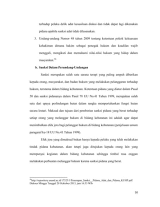 50
terhadap pelaku delik adat kesusilaan diakui dan tidak dapat lagi dikenakan
pidana apabila sanksi adat tidak dilasanakan.
3. Undang-undang Nomor 48 tahun 2009 tentang ketentuan pokok kekuasaan
kehakiman dimana hakim sebagai penegak hukum dan keadilan wajib
menggali, mengikuti dan memahami nilai-nilai hukum yang hidup dalam
masyarakat.56
b. Sanksi Dalam Perundang-Undangan
Sanksi merupakan salah satu sarana terapi yang paling ampuh diberikan
kepada orang, masyarakat, dan badan hukum yang melakukan pelanggaran terhadap
hukum, terutama dalam bidang kehutanan. Ketentuan pidana yang diatur dalam Pasal
50 dan sanksi pidananya dalam Pasal 78 UU No.41 Tahun 1999, merupakan salah
satu dari upaya perlindungan hutan dalam rangka mempertahankan fungsi hutan
secara lestari. Maksud dan tujuan dari pemberian sanksi pidana yang berat terhadap
setiap orang yang melanggar hukum di bidang kehutanan ini adalah agar dapat
menimbulkan efek jera bagi pelanggar hukum di bidang kehutanan (penjelasan umum
paragaraf ke-18 UU No.41 Tahun 1999).
Efek jera yang dimaksud bukan hanya kepada pelaku yang telah melakukan
tindak pidana kehutanan, akan tetapi juga ditujukan kepada orang lain yang
mempunyai kegiatan dalam bidang kehutanan sehingga timbul rasa enggan
melakukan perbuatan melanggar hukum karena sanksi pidana yang berat.
56
http://repository.unand.ac.id/17525/1/Penerapan_Sanksi__Pidana_Adat_dan_Pidana_KUHP.pdf.
Diakses Minggu Tanggal 20 Ocktober 2013, jam 16:33 WIb
 