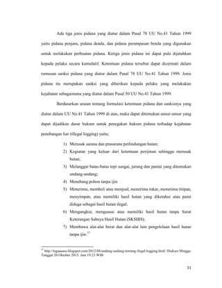 51
Ada tiga jenis pidana yang diatur dalam Pasal 78 UU No.41 Tahun 1999
yaitu pidana penjara, pidana denda, dan pidana perampasan benda yang digunakan
untuk melakukan perbuatan pidana. Ketiga jenis pidana ini dapat pula dijatuhkan
kepada pelaku secara kumulatif. Ketentuan pidana tersebut dapat dicermati dalam
rumusan sanksi pidana yang diatur dalam Pasal 78 UU No.41 Tahun 1999. Jenis
pidana itu merupakan sanksi yang diberikan kepada pelaku yang melakukan
kejahatan sebagaimana yang diatur dalam Pasal 50 UU No.41 Tahun 1999.
Berdasarkan uraian tentang formulasi ketentuan pidana dan sanksinya yang
diatur dalam UU No.41 Tahun 1999 di atas, maka dapat ditemukan unsur-unsur yang
dapat dijadikan dasar hukum untuk penegakan hukum pidana terhadap kejahatan
penebangan liar (illegal logging) yaitu;
1) Merusak sarana dan prasarana perlindungan hutan;
2) Kegiatan yang keluar dari ketentuan perijinan sehingga merusak
hutan;
3) Melanggar batas-batas tepi sungai, jurang dan pantai yang ditentukan
undang-undang;
4) Menebang pohon tanpa ijin
5) Menerima, membeli atau menjual, menerima tukar, menerima titipan,
menyimpan, atau memiliki hasil hutan yang diketahui atau patut
diduga sebagai hasil hutan ilegal;
6) Mengangkut, menguasai atau memiliki hasil hutan tanpa Surat
Keterangan Sahnya Hasil Hutan (SKSHH);
7) Membawa alat-alat berat dan alat-alat lain pengelolaan hasil hutan
tanpa ijin.57
57
http://tugaaaass.blogspot.com/2012/04/undang-undang-tentang-ilegal-logging.html. Diakses Minggu
Tanggal 20 Oktober 2013. Jam 19:23 WIB
 