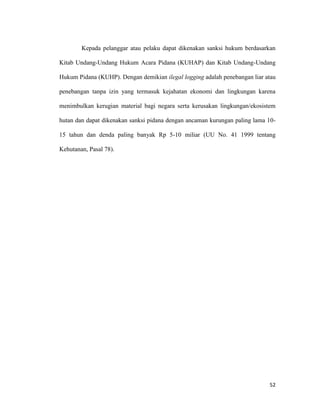 52
Kepada pelanggar atau pelaku dapat dikenakan sanksi hukum berdasarkan
Kitab Undang-Undang Hukum Acara Pidana (KUHAP) dan Kitab Undang-Undang
Hukum Pidana (KUHP). Dengan demikian ilegal logging adalah penebangan liar atau
penebangan tanpa izin yang termasuk kejahatan ekonomi dan lingkungan karena
menimbulkan kerugian material bagi negara serta kerusakan lingkungan/ekosistem
hutan dan dapat dikenakan sanksi pidana dengan ancaman kurungan paling lama 10-
15 tahun dan denda paling banyak Rp 5-10 miliar (UU No. 41 1999 tentang
Kehutanan, Pasal 78).
 