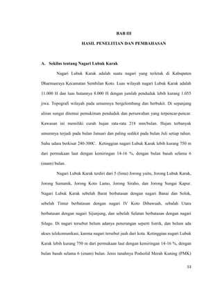 53
BAB III
HASIL PENELITIAN DAN PEMBAHASAN
A. Sekilas tentang Nagari Lubuk Karak
Nagari Lubuk Karak adalah suatu nagari yang terletak di Kabupaten
Dharmasraya Kecamatan Sembilan Koto. Luas wilayah nagari Lubuk Karak adalah
11.000 H dan luas hutannya 8.000 H dengan jumlah penduduk lebih kurang 1.055
jiwa. Topografi wilayah pada umumnya bergelombang dan berbukit. Di sepanjang
aliran sungai ditemui pemukiman penduduk dan persawahan yang terpencar-pencar.
Kawasan ini memiliki curah hujan rata-rata 218 mm/bulan. Hujan terbanyak
umumnya terjadi pada bulan Januari dan paling sedikit pada bulan Juli setiap tahun.
Suhu udara berkisar 240-300C. Ketinggian nagari Lubuk Karak lebih kurang 750 m
dari permukaan laut dengan kemiringan 14-16 %, dengan bulan basah selama 6
(enam) bulan.
Nagari Lubuk Karak terdiri dari 5 (lima) Jorong yaitu, Jorong Lubuk Karak,
Jorong Sumanik, Jorong Koto Lamo, Jorong Siraho, dan Jorong Sungai Kapur.
Nagari Lubuk Karak sebelah Barat berbatasan dengan nagari Banai dan Solok,
sebelah Timur berbatasan dengan nagari IV Koto Dibawuah, sebalah Utara
berbatasan dengan nagari Sijunjung, dan sebelah Selatan berbatasan dengan nagari
Silago. Di nagari tersebut belum adanya penerangan seperti listrik, dan belum ada
akses telekomunikasi, karena nagari tersebut jauh dari kota. Ketinggian nagari Lubuk
Karak lebih kurang 750 m dari permukaan laut dengan kemiringan 14-16 %, dengan
bulan basah selama 6 (enam) bulan. Jenis tanahnya Podsolid Merah Kuning (PMK)
 