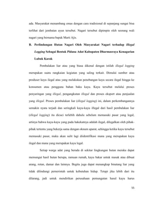 55
ada. Masyarakat menambang emas dengan cara tradisional di sepanjang sungai bisa
terlihat dari jembatan ayun tersebut. Nagari tersebut dipimpin oleh seorang wali
nagari yang bernama bapak Marti Ajis.
B. Perlindungan Hutan Nagari Oleh Masyarakat Nagari terhadap Illegal
Logging Sebagai Bentuk Pidana Adat Kabupaten Dharmasraya Kenagarian
Lubuk Karak
Pembalakan liar atau yang biasa dikenal dengan istilah illegal logging
merupakan suatu rangkaian kegiatan yang saling terkait. Dimulai sumber atau
produser kayu ilegal atau yang melakukan penebangan kayu secara ilegal hingga ke
konsumen atau pengguna bahan baku kayu. Kayu tersebut melalui proses
penyaringan yang illegal, pengangkutan illegal dan proses eksport atau penjualan
yang illegal. Proses pembalakan liar (illegal logging) ini, dalam perkembangannya
semakin nyata terjadi dan seringkali kayu-kayu illegal dari hasil pembalakan liar
(illegal logging) itu dicuci terlebih dahulu sebelum memasuki pasar yang legal,
artinya bahwa kayu-kayu yang pada hakekatnya adalah ilegal, dilegalkan oleh pihak-
pihak tertentu yang bekerja sama dengan oknum aparat, sehingga ketika kayu tersebut
memasuki pasar, maka akan sulit lagi diidentifikasi mana yang merupakan kayu
ilegal dan mana yang merupakan kayu legal.
Setiap warga adat yang berada di sekitar lingkungan hutan meraka dapat
memungut hasil hutan berupa, ramuan rumah, kayu bakar untuk masak atau dibuat
arang, rotan, damar dan lainnya. Begitu juga dapat menangkap binatang liar yang
tidak dilindungi pemerintah untuk kebutuhan hidup. Tetapi jika lebih dari itu
dilarang, jadi untuk mendirikan perusahaan pemungutan hasul kayu harus
 