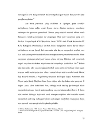 56
mendapatkan izin dari pemerintah dan mendapatkan persetujuan dari prowatin adat
yang bersangkutan.58
Dari hasil penelitian yang dilakukan di lapangan, pada dasarnya
perlindungan hutan sudah sesuai dengan aturan didalam peraturan perundang-
undangan dan peraturan pemerintah. Namun yang menjadi masalah adalah masih
banyaknya terjadi pembalakan liar dilapangan. Dari hasil wawancara yang saya
lakukan dengan bapak Wali Nagari dan bapak KAN Lubuk Karak Kecamatan IX
Koto Kabupaten Dharmasraya tersebut beliau mengatakan bahwa belum adanya
perlindungan secara formal dari masyarakat adat karena masyarakat tersebut yang
ikut andil dalam pembalakan liar karena merupakan mata pencaharian meraka dalam
memenuhi kehidupan sehari-hari. Namun selama ini yang dilakukan oleh pemerintah
nagari hanyalah melakukan penyuluhan dari dampaknya pembalakan liar.59
Pidana
adat dan sanksi adat yang merupakan tombak utama untuk melindungi hutan nagari
tersebut sudah mulai pudar dan hilang, karena hukum adat itu sendiri tidak dikenal
lagi didaerah tersebut. Sebagaimana pernyataan dari bapak Kepala Kerapatan Adat
Nagari yaitu Bapak Maridun Gindo Sutan pidana adat dan hukum adat yang ada di
nagari Lubuk Karak sudah lama mati, sehingga tidak ada lagi perlindungan hutan
masyarakat,sehingga banyak cukong-cukong yang melakukan ekspedisinya di hutan
adat tersebut. Sehingga begitu sulit untuk menegakkan pidana adat itu sendiri kepada
masyarakat adat yang melanggar hukum adat dengan melakukan pengrusakan hutan
atau merusak alam yang telah dititipkan kepada kita.
58
Hilman Hadikusuma. 1989. Hukum Pidana Adat. Bandung. Alumni
59
Hasil wawancara dengan Wali Nagari dan Ketua KAN Lubuk Karak tanggal 20 Agustus 2013 jam
11.00
 
