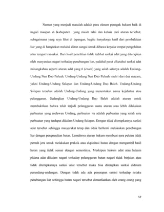 57
Namun yang menjadi masalah adalah para oknum penegak hukum baik di
nagari maupun di Kabupaten yang masih lalai dan keluar dari aturan tersebut,
sebagaimana yang saya lihat di lapangan, begitu banyaknya hasil dari pembalakan
liar yang di hanyutkan melalui aliran sungai untuk dibawa kepada tempat pengolahan
atau tempat transaksi. Dari hasil penelitian tidak terlihat sanksi adat yang diterapkan
oleh masyarakat nagari terhadap penebangan liar, padahal patut diketahui sanksi adat
minangkabau seperti aturan adat yang 6 (enam) yang salah satunya adalah Undang-
Undang Nan Duo Puluah. Undang-Undang Nan Duo Puluah terdiri dari dua macam,
yakni Undang-Undang Salapan dan Undang-Undang Duo Baleh. Undang-Undang
Salapan tersebut adalah Undang-Undang yang menentukan nama kejahatan atau
pelanggaran. Sedangkan Undang-Undang Duo Baleh adalah aturan untuk
membuktikan bahwa telah terjadi pelanggaran suatu aturan atau lebih dilakukan
perbuatan yang melawan Undang, perbuatan itu adalah perbuatan yang salah satu
perbuatan yang terdapat didalam Undang Salapan. Dengan tidak diterapkannya sanksi
adat tersebut sehingga masyarakat tetap dan tidak berhenti melakukan penebangan
liar dengan pengrusakan hutan. Lemahnya aturan hukum membuat para pelaku tidak
pernah jera untuk melakukan praktik atau ekploitasi hutan dengan mengambil hasil
hutan yang tidak sesuai dengan semestinya. Meskipun hukum adat atau hukum
pidana adat didalam nagari terhadap pelanggaran hutan nagari tidak berjalan atau
tidak diterapkannya sanksi adat tersebut maka bisa diterapkan sanksi didalam
perundang-undangan. Dengan tidak ada ada penerapan sanksi terhadap pelaku
penebangan liar sehingga hutan nagari tersebut dimanfaatkan oleh orang-orang yang
 