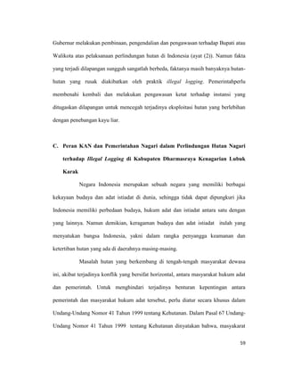 59
Gubernur melakukan pembinaan, pengendalian dan pengawasan terhadap Bupati atau
Walikota atas pelaksanaan perlindungan hutan di Indonesia (ayat (2)). Namun fakta
yang terjadi dilapangan sungguh sangatlah berbeda, faktanya masih banyaknya hutan-
hutan yang rusak diakibatkan oleh praktik illegal logging. Pemerintahperlu
membenahi kembali dan melakukan pengawasan ketat terhadap instansi yang
ditugaskan dilapangan untuk mencegah terjadinya eksploitasi hutan yang berlebihan
dengan penebangan kayu liar.
C. Peran KAN dan Pemerintahan Nagari dalam Perlindungan Hutan Nagari
terhadap Illegal Logging di Kabupaten Dharmasraya Kenagarian Lubuk
Karak
Negara Indonesia merupakan sebuah negara yang memiliki berbagai
kekayaan budaya dan adat istiadat di dunia, sehingga tidak dapat dipungkuri jika
Indonesia memiliki perbedaan budaya, hukum adat dan istiadat antara satu dengan
yang lainnya. Namun demikian, keragaman budaya dan adat istiadat itulah yang
menyatukan bangsa Indonesia, yakni dalam rangka penyangga keamanan dan
ketertiban hutan yang ada di daerahnya masing-masing.
Masalah hutan yang berkembang di tengah-tengah masyarakat dewasa
ini, akibat terjadinya konflik yang bersifat horizontal, antara masyarakat hukum adat
dan pemerintah. Untuk menghindari terjadinya benturan kepentingan antara
pemerintah dan masyarakat hukum adat tersebut, perlu diatur secara khusus dalam
Undang-Undang Nomor 41 Tahun 1999 tentang Kehutanan. Dalam Pasal 67 Undang-
Undang Nomor 41 Tahun 1999 tentang Kehutanan dinyatakan bahwa, masyakarat
 