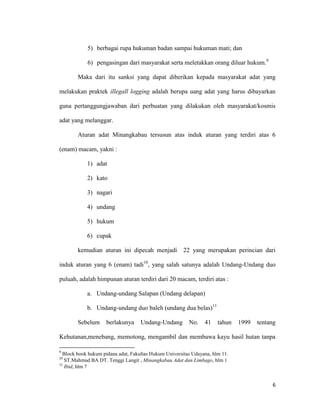 6
5) berbagai rupa hukuman badan sampai hukuman mati; dan
6) pengasingan dari masyarakat serta meletakkan orang diluar hukum.9
Maka dari itu sanksi yang dapat diberikan kepada masyarakat adat yang
melakukan praktek illegall logging adalah berupa uang adat yang harus dibayarkan
guna pertanggungjawaban dari perbuatan yang dilakukan oleh masyarakat/kosmis
adat yang melanggar.
Aturan adat Minangkabau tersusun atas induk aturan yang terdiri atas 6
(enam) macam, yakni :
1) adat
2) kato
3) nagari
4) undang
5) hukum
6) cupak
kemudian aturan ini dipecah menjadi 22 yang merupakan perincian dari
induk aturan yang 6 (enam) tadi10
, yang salah satunya adalah Undang-Undang duo
puluah, adalah himpunan aturan terdiri dari 20 macam, terdiri atas :
a. Undang-undang Salapan (Undang delapan)
b. Undang-undang duo baleh (undang dua belas)11
Sebelum berlakunya Undang-Undang No. 41 tahun 1999 tentang
Kehutanan,menebang, memotong, mengambil dan membawa kayu hasil hutan tanpa
9
Block book hukum pidana adat, Fakultas Hukum Universitas Udayana, hlm 11.
10
ST.Mahmud BA DT. Tenggi Langit , Minangkabau Adat dan Limbago, hlm 1
11
Ibid, hlm 7
 