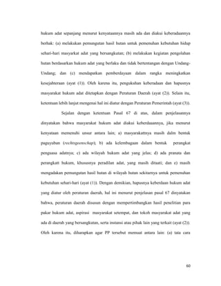 60
hukum adat sepanjang menurut kenyataannya masih ada dan diakui keberadaannya
berhak: (a) melakukan pemungutan hasil hutan untuk pemenuhan kebutuhan hidup
sehari-hari masyarkat adat yang bersangkutan; (b) melakukan kegiatan pengolahan
hutan berdasarkan hukum adat yang berlaku dan tidak bertentangan dengan Undang-
Undang; dan (c) mendapatkan pemberdayaan dalam rangka meningkatkan
kesejahteraan (ayat (1)). Oleh karena itu, pengukuhan keberadaan dan hapusnya
masyarakat hukum adat ditetapkan dengan Peraturan Daerah (ayat (2)). Selain itu,
ketentuan lebih lanjut mengenai hal ini diatur dengan Peraturan Pemerintah (ayat (3)).
Sejalan dengan ketentuan Pasal 67 di atas, dalam penjelasannya
dinyatakan bahwa masyarakat hukum adat diakui keberdaaannya, jika menurut
kenyataan memenuhi unsur antara lain; a) masyarakattnya masih dalm bentuk
paguyuban (rechtsgeenschap); b) ada kelembagaan dalam bentuk perangkat
penguasa adatnya; c) ada wilayah hukum adat yang jelas; d) ada pranata dan
perangkatt hukum, khususnya peradilan adat, yang masih ditaati; dan e) masih
mengadakan pemungutan hasil hutan di wilayah hutan sekitarnya untuk pemenuhan
kebutuhan sehari-hari (ayat (1)). Dengan demikian, hapusnya keberdaan hukum adat
yang diatur oleh peraturan daerah, hal ini menurut penjelasan pasal 67 dinyatakan
bahwa, peraturan daerah disusun dengan mempertimbangkan hasil penelitian para
pakar hukum adat, aspirasi masyarakat setempat, dan tokoh masyarakat adat yang
ada di daerah yang bersangkutan, serta instansi atau pihak lain yang terkait (ayat (2)).
Oleh karena itu, diharapkan agar PP tersebut memuat antara lain: (a) tata cara
 