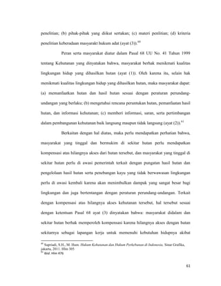 61
penelitian; (b) pihak-pihak yang diikut sertakan; (c) materi penlitian; (d) kriteria
penelitian keberadaan masyarakt hukum adat (ayat (3)).60
Peran serta masyarakat diatur dalam Pasal 68 UU No. 41 Tahun 1999
tentang Kehutanan yang dinyatakan bahwa, masyarakat berhak menikmati kualitas
lingkungan hidup yang dihasilkan hutan (ayat (1)). Oleh karena itu, selain hak
menikmati kualitas lingkungan hidup yang dihasilkan hutan, maka masyarakat dapat:
(a) memanfaatkan hutan dan hasil hutan sesuai dengan peraturan perundang-
undangan yang berlaku; (b) mengetahui rencana peruntukan hutan, pemanfaatan hasil
hutan, dan informasi kehutanan; (c) memberi informasi, saran, serta pertimbangan
dalam pembangunan kehutanan baik langsung maupun tidak langsung (ayat (2)).61
Berkaitan dengan hal diatas, maka perlu mendapatkan perhatian bahwa,
masyarakat yang tinggal dan bermukim di sekitar hutan perlu mendapatkan
kompensasi atas hilangnya akses dari hutan tersebut, dan masyarakat yang tinggal di
sekitar hutan perlu di awasi pemerintah terkait dengan pungatan hasil hutan dan
pengelolaan hasil hutan serta penebangan kayu yang tidak berwawasan lingkungan
perlu di awasi kembali karena akan menimbulkan dampak yang sangat besar bagi
lingkungan dan juga bertentangan dengan peraturan perundang-undangan. Terkait
dengan kompensasi atas hilangnya akses kehutanan tersebut, hal tersebut sesuai
dengan ketentuan Pasal 68 ayat (3) dinyatakan bahwa: masyarakat didalam dan
sekitar hutan berhak memperoleh kompensasi karena hilangnya akses dengan hutan
sekitarnya sebagai lapangan kerja untuk memenuhi kebutuhan hidupnya akibat
60
Supriadi, S.H., M. Hum. Hukum Kehutanan dan Hukum Perkebunan di Indonesia, Sinar Grafika,
jakarta, 2011. Hlm 305
61
Ibid. Hlm 476
 