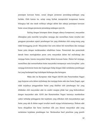 62
penetapan kawasan hutan, sesuai dengan peraturan perundang-undangan yang
berlaku. Oleh karena itu, setiap orang berhak memperoleh kompensasi karena
hilangnya hak atas tanah miliknya sebagai akibat dari adanya penetapan kawasan
hutan sesuai dengan peraturan perundang-undangan ayat (4).
Seiring dengan ketetapan diatas dengan adanya kompensasi, masyarakat
diharapkan pula memiliki kewajiban menjaga dan memelihara hutan tersebut dari
gangguan perusakan seperti penebangan liar yang dilakukan oleh orang-orang yang
tidak bertanggung jawab. Masyarakat ikut serta dalam hal memelihara dan menjaga
hutan yaitu dengan melaksanakan rehabilitasi hutan. Pemerintah dan pemerintah
dareah harus meningkatkan peran serta masyarakat dalam hal melindungi dan
menjaga hutan, karena masyarakat hidup dalam kawasan hutan. Dalam hal menjaga,
memelihara dan memanfaatkan hutan masyarakat mempunyai sautu kewajiban yaitu
menjaga kelestarian hutan dan lingkungan hidup dengan tidak melakukan penebangan
liar yang berdampak bagi kehidupan berbangsa dan bernegara.
Maka dari itu Kerapatan Adat Nagari (KAN) dan Pemerintahan Nagari
juga berperan serta dalam melindungi dan menjaga hutan adat atau hutan Nagari, agar
tidak terjadinya penggundulan hutan yang diakibat oleh penebangan liar yang
dilakukan oleh masyarakat adat itu sendiri maupun pihak luar yang berkoordinasi
dengan masyarakat adat. KAN dan Pemerintahan Nagari harusnya memberikan
sanksi terhadap pelanggaran dan kejahatan yang dilkukan oleh masyarakatnya agar
hutan yang ada di dalam nagari tersebut masih terjaga kelestariaannya. Hukum adat
harus ditegakkan dan harus membuat efek jera oknum masyarakat adat yang
melakukan kejahatan penebangan liar. Berdasarkan hasil penelitian yang penelti
 