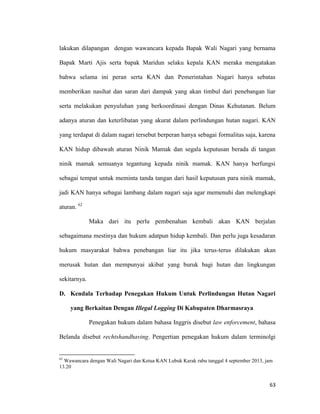 63
lakukan dilapangan dengan wawancara kepada Bapak Wali Nagari yang bernama
Bapak Marti Ajis serta bapak Maridun selaku kepala KAN meraka mengatakan
bahwa selama ini peran serta KAN dan Pemerintahan Nagari hanya sebatas
memberikan nasihat dan saran dari dampak yang akan timbul dari penebangan liar
serta melakukan penyuluhan yang berkoordinasi dengan Dinas Kehutanan. Belum
adanya aturan dan keterlibatan yang akurat dalam perlindungan hutan nagari. KAN
yang terdapat di dalam nagari tersebut berperan hanya sebagai formalitas saja, karena
KAN hidup dibawah aturan Ninik Mamak dan segala keputusan berada di tangan
ninik mamak semuanya tegantung kepada ninik mamak. KAN hanya berfungsi
sebagai tempat untuk meminta tanda tangan dari hasil keputusan para ninik mamak,
jadi KAN hanya sebagai lambang dalam nagari saja agar memenuhi dan melengkapi
aturan. 62
Maka dari itu perlu pembenahan kembali akan KAN berjalan
sebagaimana mestinya dan hukum adatpun hidup kembali. Dan perlu juga kesadaran
hukum masyarakat bahwa penebangan liar itu jika terus-terus dilakukan akan
merusak hutan dan mempunyai akibat yang buruk bagi hutan dan lingkungan
sekitarnya.
D. Kendala Terhadap Penegakan Hukum Untuk Perlindungan Hutan Nagari
yang Berkaitan Dengan Illegal Logging Di Kabupaten Dharmasraya
Penegakan hukum dalam bahasa Inggris disebut law enforcement, bahasa
Belanda disebut rechtshandhaving. Pengertian penegakan hukum dalam terminolgi
62
Wawancara dengan Wali Nagari dan Ketua KAN Lubuk Karak rabu tanggal 4 september 2013, jam
13.20
 