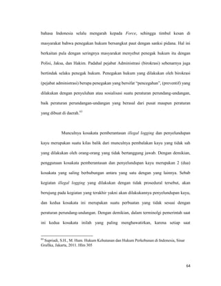 64
bahasa Indonesia selalu mengarah kepada Force, sehingga timbul kesan di
masyarakat bahwa penegakan hukum bersangkut paut dengan sanksi pidana. Hal ini
berkaitan pula dengan seringnya masyarakat menyebut penegak hukum itu dengan
Polisi, Jaksa, dan Hakim. Padahal pejabat Administrasi (birokrasi) sebenarnya juga
bertindak selaku penegak hukum. Penegakan hukum yang dilakukan oleh birokrasi
(pejabat administrasi) berupa penegakan yang bersifat “pencegahan”, (preventif) yang
dilakukan dengan penyuluhan atau sosialisasi suatu peraturan perundang-undangan,
baik peraturan perundangan-undangan yang berasal dari pusat maupun peraturan
yang dibuat di daerah.63
Munculnya kosakata pemberantasan illegal logging dan penyelundupan
kayu merupakan suatu kilas balik dari munculnya pembalakan kayu yang tidak sah
yang dilakukan oleh orang-orang yang tidak bertanggung jawab. Dengan demikian,
penggunaan kosakata pemberantasan dan penyelundupan kayu merupakan 2 (dua)
kosakata yang saling berhubungan antara yang satu dengan yang lainnya. Sebab
kegiatan illegal logging yang dilakukan dengan tidak prosedural tersebut, akan
berujung pada kegiatan yang terakhir yakni akan dilakukannya penyelundupan kayu,
dan kedua kosakata ini merupakan suatu perbuatan yang tidak sesuai dengan
peraturan perundang-undangan. Dengan demikian, dalam terminolgi pemerintah saat
ini kedua kosakata inilah yang paling menghawatirkan, karena setiap saat
63
Supriadi, S.H., M. Hum. Hukum Kehutanan dan Hukum Perkebunan di Indonesia, Sinar
Grafika, Jakarta, 2011. Hlm 305
 