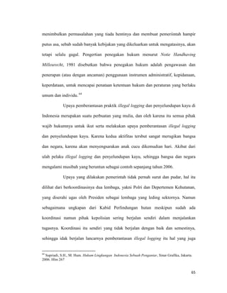 65
menimbulkan permasalahan yang tiada hentinya dan membuat pemeriintah hampir
putus asa, sebab sudah banyak kebijakan yang dikeluarkan untuk mengatasinya, akan
tetapi selalu gagal. Pengertian penegakan hukum menurut Notie Handhaving
Milleurecht, 1981 disebutkan bahwa penegakan hukum adalah pengawasan dan
penerapan (atau dengan ancaman) penggunaan instrumen administratif, kepidanaan,
keperdataan, untuk mencapai penataan ketentuan hukum dan peraturan yang berlaku
umum dan individu. 64
Upaya pemberantasan praktik illegal logging dan penyelundupan kayu di
Indonesia merupakan suatu perbuatan yang mulia, dan oleh karena itu semua pihak
wajib hukumnya untuk ikut serta melakukan upaya pemberantasan illegal logging
dan penyelundupan kayu. Karena kedua aktifitas tersbut sangat merugikan bangsa
dan negara, karena akan menyengsarakan anak cucu dikemudian hari. Akibat dari
ulah pelaku illegal logging dan penyelundupan kayu, sehingga bangsa dan negara
mengalami musibah yang beruntun sebagai contoh sepanjang tahun 2006.
Upaya yang dilakukan pemerintah tidak pernah surut dan pudar, hal itu
dilihat dari berkoordinasinya dua lembaga, yakni Polri dan Depertemen Kehutanan,
yang diserahi ugas oleh Presiden sebagai lembaga yang leding sektornya. Namun
sebagaimana ungkapan dari Kabid Perlindungan hutan meskipun sudah ada
koordinasi namun pihak kepolisian sering berjalan sendiri dalam menjalankan
tugasnya. Koordinasi itu sendiri yang tidak berjalan dengan baik dan semestinya,
sehingga idak berjalan lancarnya pemberantasan illegal logging itu hal yang juga
64
Supriadi, S.H., M. Hum. Hukum Lingkungan Indonesia Sebuah Pengantar, Sinar Grafika, Jakarta.
2006. Hlm 267
 