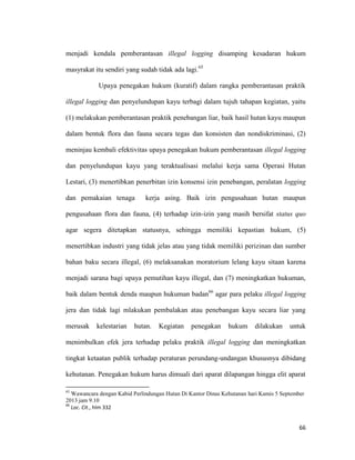 66
menjadi kendala pemberantasan illegal logging disamping kesadaran hukum
masyrakat itu sendiri yang sudah tidak ada lagi.65
Upaya penegakan hukum (kuratif) dalam rangka pemberantasan praktik
illegal logging dan penyelundupan kayu terbagi dalam tujuh tahapan kegiatan, yaitu
(1) melakukan pemberantasan praktik penebangan liar, baik hasil hutan kayu maupun
dalam bentuk flora dan fauna secara tegas dan konsisten dan nondiskriminasi, (2)
meninjau kembali efektivitas upaya penegakan hukum pemberantasan illegal logging
dan penyelundupan kayu yang teraktualisasi melalui kerja sama Operasi Hutan
Lestari, (3) menertibkan penerbitan izin konsensi izin penebangan, peralatan logging
dan pemakaian tenaga kerja asing. Baik izin pengusahaan hutan maupun
pengusahaan flora dan fauna, (4) terhadap izin-izin yang masih bersifat status quo
agar segera ditetapkan statusnya, sehingga memiliki kepastian hukum, (5)
menertibkan industri yang tidak jelas atau yang tidak memiliki perizinan dan sumber
bahan baku secara illegal, (6) melaksanakan moratorium lelang kayu sitaan karena
menjadi sarana bagi upaya pemutihan kayu illegal, dan (7) meningkatkan hukuman,
baik dalam bentuk denda maupun hukuman badan66
agar para pelaku illegal logging
jera dan tidak lagi mlakukan pembalakan atau penebangan kayu secara liar yang
merusak kelestarian hutan. Kegiatan penegakan hukum dilakukan untuk
menimbulkan efek jera terhadap pelaku praktik illegal logging dan meningkatkan
tingkat ketaatan publik terhadap peraturan perundang-undangan khususnya dibidang
kehutanan. Penegakan hukum harus dimuali dari aparat dilapangan hingga elit aparat
65
Wawancara dengan Kabid Perlindungan Hutan Di Kantor Dinas Kehutanan hari Kamis 5 September
2013 jam 9.10
66
Loc. Cit., hlm 332
 