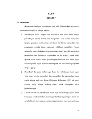 69
BAB IV
PENUTUP
A. Kesimpulan
Berdasarkan hasil dan pembahasan yang telah dikemukakan sebelumnya
maka dapat disimpulkan sebagai berikut:
1. Perlindungan hutan nagari oleh masyarakat adat yaitu belum adanya
perlindungan secara formal dari masyarakat adat karena masyarakat
tersebut yang ikut andil dalam pembalakan liar karena merupakan mata
pencaharian meraka dalam memenuhi kehidupan sehari-hari. Namun
selama ini yang dilakukan oleh pemerintah nagari hanyalah melakukan
penyuluhan dari dampaknya pembalakan liar itu sendiri. Maka secara
spesifik belum adanya upaya perlindungan hutan adat atau hutan nagari
oleh masyarakat nagari pemerintahan nagari KAN untuk mencegah praktik
illegal logging.
2. Peran KAN dan pemerintahan nagri dalam hal perlindungan hutan nagari
yaitu hanya sebatas menasihati dan penyuluhan dan penyuluhan itupun
masih adanya andil dari Dinas Kehutanan Kabupaten. KAN di nagari
tersebut hanya sebagai lambang nagari, untuk melengkapi aturan
pemerintah saja.
3. Kendala dalam hal perlindungan hutan nagri masih banyak yaitu masih
kurangnya kesadaran hukum dari masyarakat bahwa pentingnya hutan dan
serta hal tersebut merupakan suatu mata pencaharian masyrakat, jadi sukar
 