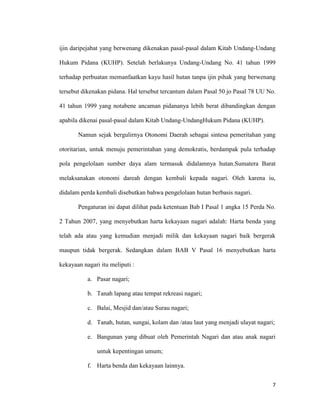 7
ijin daripejabat yang berwenang dikenakan pasal-pasal dalam Kitab Undang-Undang
Hukum Pidana (KUHP). Setelah berlakunya Undang-Undang No. 41 tahun 1999
terhadap perbuatan memanfaatkan kayu hasil hutan tanpa ijin pihak yang berwenang
tersebut dikenakan pidana. Hal tersebut tercantum dalam Pasal 50 jo Pasal 78 UU No.
41 tahun 1999 yang notabene ancaman pidananya lebih berat dibandingkan dengan
apabila dikenai pasal-pasal dalam Kitab Undang-UndangHukum Pidana (KUHP).
Namun sejak bergulirnya Otonomi Daerah sebagai sintesa pemeritahan yang
otoritarian, untuk menuju pemerintahan yang demokratis, berdampak pula terhadap
pola pengelolaan sumber daya alam termasuk didalamnya hutan.Sumatera Barat
melaksanakan otonomi dareah dengan kembali kepada nagari. Oleh karena iu,
didalam perda kembali disebutkan bahwa pengelolaan hutan berbasis nagari.
Pengaturan ini dapat dilihat pada ketentuan Bab I Pasal 1 angka 15 Perda No.
2 Tahun 2007, yang menyebutkan harta kekayaan nagari adalah: Harta benda yang
telah ada atau yang kemudian menjadi milik dan kekayaan nagari baik bergerak
maupun tidak bergerak. Sedangkan dalam BAB V Pasal 16 menyebutkan harta
kekayaan nagari itu meliputi :
a. Pasar nagari;
b. Tanah lapang atau tempat rekreasi nagari;
c. Balai, Mesjid dan/atau Surau nagari;
d. Tanah, hutan, sungai, kolam dan /atau laut yang menjadi ulayat nagari;
e. Bangunan yang dibuat oleh Pemerintah Nagari dan atau anak nagari
untuk kepentingan umum;
f. Harta benda dan kekayaan lainnya.
 