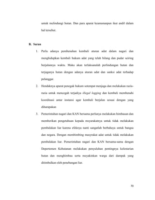 70
untuk melindungi hutan. Dan para aparat keamananpun ikut andil dalam
hal tersebut.
B. Saran
1. Perlu adanya pembenahan kembali aturan adat dalam nagari dan
menghidupkan kembali hukum adat yang telah hilang dan pudar seiring
berjalannya waktu. Maka akan terlaksanalah perlindungan hutan dan
terjaganya hutan dengan adanya aturan adat dan sanksi adat terhadap
pelanggar.
2. Hendaknya aparat penegak hukum setempat menjaga dan melakukan razia-
razia untuk mencegah terjadiya illegal logging dan kembali membenahi
koordinasi antar instansi agar kembali berjalan sesuai dengan yang
diharapakan
3. Pemerintahan nagari dan KAN bersama perlunya melakukan himbauan dan
memberikan pengetahuan kepada msyarakatnya untuk tidak melakukan
pembalakan liar karena efeknya nanti sangatlah berbahaya untuk bangsa
dan negara. Dengan membimbing masyrakat adat untuk tidak melakukan
pembalakan liar. Pemerintahan nagari dan KAN bersama-sama dengan
Depertemen Kehutanan melakukan penyuluhan pentingnya kelestarian
hutan dan menghimbau serta meyakinkan warga dari dampak yang
ditimbulkan oleh penebangan liar.
 