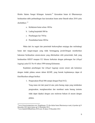 9
Rimbo Sakato Sungai Kilangan kemarin.12
Kerusakan hutan di Dharmasraya
berdasarkan table perbandingan luas kerusakan hutan antar Daerah tahun 2010 yaitu
disebabkan :13
a. Kebakaran hutan seluas 100 ha
b. Lading berpindah 500 ha
c. Penebangan liar 750 ha
d. Perambahan hutan 200 ha
Maka dari itu nagari dan pemrintah berkewajiban menjaga dan melindungi
hutan dari tangan-tangan yang tidak bertanggung jawab.Dengan memberikan
hukuman berdasarkan aturan-aturan yang dikeluarkan oleh pemerintah, baik yang
berdasarkan KHUP maupun UU khusus berkaitan dengan pebenagan liar (illegal
logging) yaitu UU No 41 tahun 1999 tentang Kehutanan.
Kejahatan penebangan liar (illegal logging) secara umum ada kaitannya
dengan tindak pidana umum dalam KUHP, yang bentuk kejahatannya dapat di
klasifikasikan sebagai berikut:
1. Pengrusakan (Pasal 406 sampai dengan Pasal 412).
Yang mana inti dari pasal di atas yaitu barang siapa yang melakukan
pengrusakan, menghancurkan dan membuat suatu barang tertentu
tidak dapat dipakai dengan cara melawan hukum di ancam dengan
pidana.
12
www.Green.kompasiana.com. Penghijauan, 22 ribu hektar hutan Dharmasraya rusak, di poskan tgl 9
Desember 2012 dan di akses tgl 19 Desember 2012.
13
www.bukuSLHDKab/Kota 2010.com. Di akses 19 Desember 2012
 
