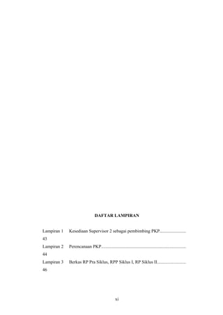 DAFTAR LAMPIRAN
Lampiran 1 Kesediaan Supervisor 2 sebagai pembimbing PKP.......................
43
Lampiran 2 Perencanaan PKP...........................................................................
44
Lampiran 3 Berkas RP Pra Siklus, RPP Siklus I, RP Siklus II.........................
46
xi
 