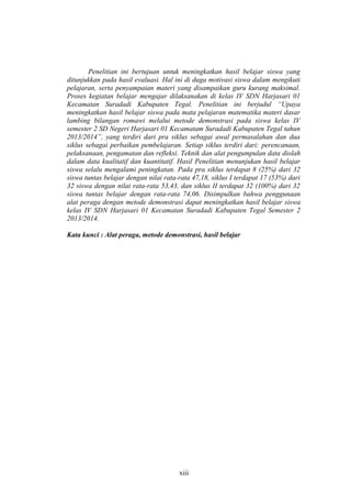 Penelitian ini bertujuan untuk meningkatkan hasil belajar siswa yang
ditunjukkan pada hasil evaluasi. Hal ini di duga motivasi siswa dalam mengikuti
pelajaran, serta penyampaian materi yang disampaikan guru kurang maksimal.
Proses kegiatan belajar mengajar dilaksanakan di kelas IV SDN Harjasari 01
Kecamatan Suradadi Kabupaten Tegal. Penelitian ini berjudul “Upaya
meningkatkan hasil belajar siswa pada mata pelajaran matematika materi dasar
lambing bilangan romawi melalui metode demonstrasi pada siswa kelas IV
semester 2 SD Negeri Harjasari 01 Kecamatam Suradadi Kabupaten Tegal tahun
2013/2014”, yang terdiri dari pra siklus sebagai awal permasalahan dan dua
siklus sebagai perbaikan pembelajaran. Setiap siklus terdiri dari: perencanaan,
pelaksanaan, pengamatan dan refleksi. Teknik dan alat pengumpulan data diolah
dalam data kualitatif dan kuantitatif. Hasil Penelitian menunjukan hasil belajar
siswa selalu mengalami peningkatan. Pada pra siklus terdapat 8 (25%) dari 32
siswa tuntas belajar dengan nilai rata-rata 47,18, siklus I terdapat 17 (53%) dari
32 siswa dengan nilai rata-rata 53,43, dan siklus II terdapat 32 (100%) dari 32
siswa tuntas belajar dengan rata-rata 74,06. Disimpulkan bahwa penggunaan
alat peraga dengan metode demonstrasi dapat meningkatkan hasil belajar siswa
kelas IV SDN Harjasari 01 Kecamatan Suradadi Kabupaten Tegal Semester 2
2013/2014.
Kata kunci : Alat peraga, metode demonstrasi, hasil belajar
xiii
 
