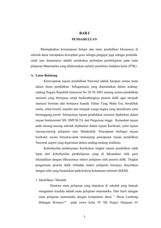 BAB I
PENDAHULUAN
Meningkatkan kemampuan belajar dan mutu pendidikan khususnya di
sekolah dasar merupakan kewajiban guru sebagai pengajar juga sebagai pendidik,
salah satu diantaranya adalah melakukan perbaikan pembelajaran pada mata
pelajaran Matematika yang dilaksanakan melalui penelitian tindakan kelas (PTK).
A. Latar Belakang
Ketercapaian tujuan pendidikan Nasional adalah harapan semua insan
dalam dunia pendidikan. Sebagaimana yang diamanatkan dalam undang-
undang Negara Republik Indonesia No 20 Th 2003 tentang sistem pendidikan
nasional yang bertujuan untuk berkembangnya peserta didik agar menjadi
manusia beriman dan bertaqwa kepada Tuhan Yang Maha Esa, berakhlak
mulia, sehat kreatif, mandiri dan menjadi warga negara yang demokratis serta
bertanggung jawab. Selanjutnya tujuan pendidikan nasional dijabarkan dalam
tujuan Institusional SD, SMP,SLTA dan Perguruan tinggi. Kemudian tujuan
pada masing-masing sekolah dijabarkan dalam tujuan Kurikuler, yaitu tujuan
masing-masing pelajaran atau Matakuliah. Pencapaian berbagai tujuan
kurikuler secara bersama-sama menunjang pencapaian tujuan pendidikan
Nasional seperti yang digariskan dalam undang-undang sisdiknas.
Keberhasilan pelaksanaan Kurikulum tingkat satuan pendidikan tidak
lepas dari keberhasilan pembelajaran yang di laksanakan oleh guru
ditunjukkan dengan dikuasainya materi pelajaran oleh peserta didik. Tingkat
penguasaan peserta didik terhadap materi pelajaran biasanya dinyatakan
dengan nilai yang berpatokan pada kriteria ketuntasan minimal (KKM).
1. Identifikasi Masalah
Diantara mata pelajaran yang diajarkan di sekolah yang banyak
mengalami kendala adalah mata pelajaran matematika. Dari hasil ulangan
mata pelajaran matematika dengan kompetensi dasar ” Dasar Lambang
Bilangan Romawi.” pada siswa kelas IV SD Negeri Harjasari 01
1
 