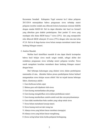 Kecamatan Suradadi Kabupaten Tegal semester ke-2 tahun pelajaran
2013/2014 menunjukkan bahwa penguasaan siswa terhadap materi
pelajaran tersebut rendah atau dibawah kriteria ketuntasan minimal (KKM)
dengan standar KKM=60. Hal itu dapat diketahui dari hasil tes formatif
yang diberikan guru diakhir pembelajaran. Dari jumlah 32 siswa yang
mendapat nilai diatas KKM hanya 7 siswa (25%) dan yang memperoleh
nilai dibawah KKM sebanyak 24 siswa (75%) dengan nilai rata-rata kelas
47,18. Hal ini di duga karena siswa belum mampu memahami materi dasar
lambang bilangan romawi.
2. Analisis Masalah
Melihat hasil identifikasi masalah di atas dapat ditarik kesimpulan
bahwa hasil belajar siswa masih sangat rendah, sebagai akibat dari
rendahnya penguasaan siswa terhadap meteri pelajaran tersebut. Siswa
masih mengalami kesulitan memahami dasar lambang bilangan romawi
dengan benar.
Dari beberapa kekurangan yang dialami siswa dalam pembelajaran
matematika di atas, diketahui bahwa proses pembelajaran belum berhasil
mengantarkan siswa belajar secara efektif. Hal ini terjadi karena beberapa
faktor, diantaranya adalah :
1. Guru berbicara terlalu cepat
2. Bahasa guru sulit dipahami oleh siswa
3. Guru kurang memanfaatkan alat peraga
4. Guru kurang mengaktifkan siswa dalam pembahasan materi
5. Guru kurang memberikan contoh-contoh soal dan cara penyelasaiannya
6. Guru tidak memberikan buku sumber yang cukup untuk siswa
7. Siswa belum memahami konsep materi.
8. Siswa kurang motivasi dari orang tua
9. Adanya siswa yang belum lancar membaca (mengeja).
10.Adanya siswa yang belum lancar menghitung.
11.Siswa sering keluar kelas ketika pelajaran berlangsung.
2
 