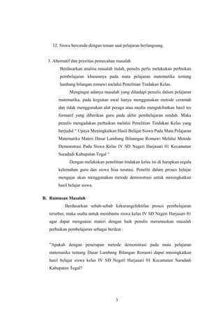 12. Siswa bercanda dengan teman saat pelajaran berlangsung.
3. Alternatif dan prioritas pemecahan masalah
Berdasarkan analisa masalah itulah, penulis perlu melakukan perbaikan
pembelajaran khususnya pada mata pelajaran matematika tentang
lambang bilangan romawi melalui Penelitian Tindakan Kelas.
Mengingat adanya masalah yang dihadapi penulis dalam pelajaran
matematika, pada kegiatan awal hanya menggunakan metode ceramah
dan tidak menggunakan alat peraga atau media mengakibatkan hasil tes
formatif yang diberikan guru pada akhir pembelajaran rendah. Maka
penulis mengadakan perbaikan melalui Penelitian Tindakan Kelas yang
berjudul “ Upaya Meningkatkan Hasil Belajar Siswa Pada Mata Pelajaran
Matematika Materi Dasar Lambang Bilanngan Romawi Melalui Metode
Demonstrasi Pada Siswa Kelas IV SD Negeri Harjasari 01 Kecamatan
Suradadi Kabupatan Tegal “
Dengan melakukan penelitian tindakan kelas ini di harapkan segala
kelemahan guru dan siswa bisa teratasi. Peneliti dalam proses belajar
mengajar akan menggunakan metode demonstrasi untuk meningkatkan
hasil belajar siswa.
B. Rumusan Masalah
Berdasarkan sebab-sebab kekurangefektifan proses pembelajaran
tersebut, maka usaha untuk membantu siswa kelas IV SD Negeri Harjasari 01
agar dapat menguasai materi dengan baik penulis merumuskan masalah
perbaikan pembelajaran sebagai berikut :
”Apakah dengan penerapan metode demonstrasi pada mata pelajaran
matematika tentang Dasar Lambang Bilangan Romawi dapat meningkatkan
hasil belajar siswa kelas IV SD Negeri Harjasari 01 Kecamatan Suradadi
Kabupaten Tegal?
3
 