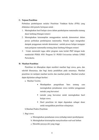 C. Tujuan Penelitian
Perbaikan pembelajaran melalui Penelitian Tindakan Kelas (PTK) yang
dilakukan oleh penulis bertujuan untuk :
1. Meningkatkan hasil belajar siswa dalam pembelajaran matematika tentang
dasar lambang bilangan romawi
2. Meningkatkan keterampilan menggunakan metode demonstrasi dalam
proses perbaikan pembelajaran matematika. Penulis ingin mengetahui
dampak penggunaan metode demonstrasi setelah proses belajar mengajar
mata pelajaran matematika tentang dasar lambang bilangan romawi
3. Untuk memenuhi tugas akhir program mata kuliah PKP dengan kode
matakuliah PDGK 4501 Program S1 PGSD Universitas terbuka UPBJJ
Purwokerto.
D. Manfaat Penelitian
Penelitian ini diharapkan dapat memberi manfaat bagi siswa, guru, dan
sekolah khususnya, dan bagi dunia pendidikan pada umumnya. Manfaat
penelitian ini meliputi manfaat teoritis dan manfaat praktis. Manfaat tersebut
dapat dijelaskan sebagai berikut:
a. Manfaat Teoritis
 Mendapatkan pengetahuan baru tentang cara
meningkatkan pemahaman siswa melalui penggunaan
metode yang bervariasi.
 metode yang bervariasi untuk meningkatkan hasil
belajar siswa.
 Hasil penelitian ini dapat digunakan sebagai dasar
untuk mengadakan penelitian selanjutnya.
b.Manfaat Praktis Penelitian
1. Bagi siswa
a. Meningkatkan pemahaman siswa terhadap materi pembelajaran
b. Meningkatkan keterampilan menyelesaikan soal-soal latihan
c. Memiliki percaya diri yang tinggi
4
 