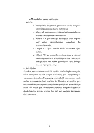 d. Meningkatkan prestasi hasil belajar
2. Bagi Guru
a. Memperoleh pengalaman profesional dalam mengatasi
kesulitan pada mata pelajaran matematika
b. Memperoleh pengalaman profesional dalam pembelajaran
matematika dengan metode demonstrasi
c. Melalui PTK guru mendapat kesempatan untuk berperan
aktif dalam mengembangkan pengetahuan dan
keterampilan sendiri.
d. Dengan PTK guru menjadi kreatif melakukan upaya
inovasi.
e. Melalui PTK guru dapat berkembang secara profesional
karena dapat dijadikan sebagai implementasi dan adaptasi
berbagai teori dan praktik pembelajaran serta berbagai
bahan ajar yang dipakainya.
3. Bagi Sekolah
Perbaikan pembelajaran melalui PTK memiliki manfaat bagi sekolah yaitu
untuk memajukan sekolah dengan mendorong guru mengembangkan
wawasan profesionalnya. Mengingat prestasi sekolah secara umum masih
rendah, dengan contoh hasil penelitian ini diharapkan rekan-rekan guru
mulai membuka pandangannya sebagai usaha peningkatan prestasi belajar
siswa. Bila banyak guru secara serentak berupaya mengadakan perbaikan
dapat dipastikan prestasi sekolah akan naik dan mendapat kepercayaan
dari masyarakat.
5
 