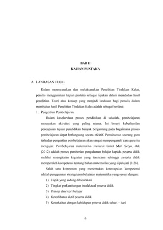 BAB II
KAJIAN PUSTAKA
A. LANDASAN TEORI
Dalam merencanakan dan melaksanakan Penelitian Tindakan Kelas,
penulis menggunakan kajian pustaka sebagai rujukan dalam membahas hasil
penelitian. Teori atau konsep yang menjadi landasan bagi penulis dalam
membahas hasil Penelitian Tindakan Kelas adalah sebagai berikut:
1. Pengertian Pembelajaran
Dalam keseluruhan proses pendidikan di sekolah, pembelajaran
merupakan aktivitas yang paling utama. Ini berarti keberhasilan
pencapaian tujuan pendidikan banyak bergantung pada bagaimana proses
pembelajaran dapat berlangsung secara efektif. Pemahaman seorang guru
terhadap pengertian pembelajaran akan sangat mempengaruhi cara guru itu
mengajar. Pembelajaran matematika menurut Gatot Muh Setyo, dkk
(2012) adalah proses pemberian pengalaman belajar kepada peserta didik
melalui serangkaian kegiatan yang terencana sehingga peserta didik
memperoleh kompetensi tentang bahan matematika yang dipelajari (1.26).
Salah satu komponen yang menentukan ketercapaian kompetensi
adalah penggunaan strategi pembelajaran matematika yang sesuai dengan:
1) Topik yang sedang dibicarakan
2) Tingkat perkembangan intelektual peserta didik
3) Prinsip dan teori belajar
4) Keterlibatan aktif peserta didik
5) Keterkaitan dengan kehidupan peserta didik sehari – hari
6
 