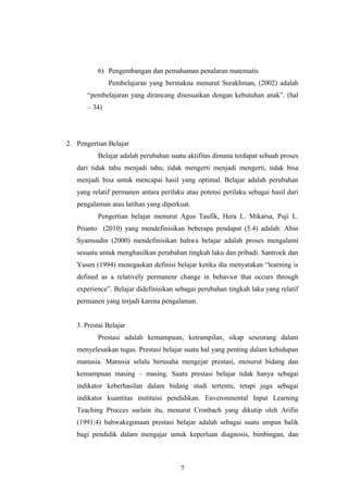6) Pengembangan dan pemahaman penalaran matematis
Pembelajaran yang bermakna menurut Surakhman, (2002) adalah
“pembelajaran yang dirancang disesuaikan dengan kebutuhan anak”. (hal
– 34)
2. Pengertian Belajar
Belajar adalah perubahan suatu aktifitas dimana terdapat sebuah proses
dari tidak tahu menjadi tahu, tidak mengerti menjadi mengerti, tidak bisa
menjadi bisa untuk mencapai hasil yang optimal. Belajar adalah perubahan
yang relatif permanen antara perilaku atau potensi perilaku sebagai hasil dari
pengalaman atau latihan yang diperkuat.
Pengertian belajar menurut Agus Taufik, Hera L. Mikarsa, Puji L.
Prianto (2010) yang mendefinisikan beberapa pendapat (5.4) adalah: Abin
Syamsudin (2000) mendefinisikan bahwa belajar adalah proses mengalami
sesuatu untuk menghasilkan perubahan tingkah laku dan pribadi. Santrock dan
Yusen (1994) menegaskan definisi belajar ketika dia menyatakan “learning is
defined as a relatively permanenr change in behavior that occurs through
experience”. Belajar didefinisikan sebagai perubahan tingkah laku yang relatif
permanen yang terjadi karena pengalaman.
3. Prestai Belajar
Prestasi adalah kemampuan, ketrampilan, sikap seseorang dalam
menyelesaikan tugas. Prestasi belajar suatu hal yang penting dalam kehidupan
manusia. Manusia selalu berusaha mengejar prestasi, menurut bidang dan
kemampuan masing – masing. Suatu prestasi belajar tidak hanya sebagai
indikator keberhasilan dalam bidang studi tertentu, tetapi juga sebagai
indikator kuantitas instituisi pendidikan. Enveronmental Input Learning
Teaching Procces sselain itu, menurut Cronbach yang dikutip oleh Arifin
(1991:4) bahwakegunaan prestasi belajar adalah sebagai suatu umpan balik
bagi pendidik dalam mengajar untuk keperluan diagnosis, bimbingan, dan
7
 